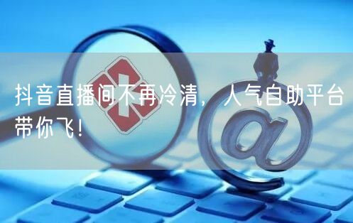 抖音直播间不再冷清,人气自助平台带你飞!