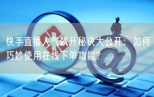 快手直播人气飙升秘诀大公开:如何巧妙使用在线下单功能?