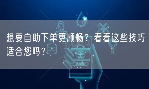 想要自助下单更顺畅？看看这些技巧适合您吗？