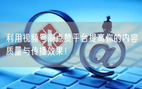 利用视频号刷点赞平台提高你的内容质量与传播效果！